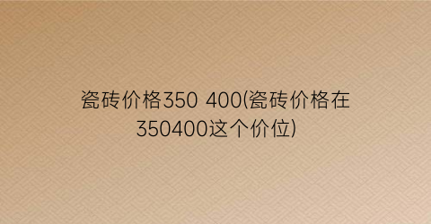 瓷砖价格350 400(瓷砖价格在350400这个价位)
